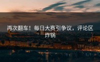 再次翻车！每日大赛引争议，评论区炸锅
