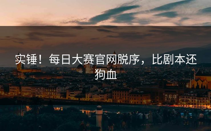 实锤！每日大赛官网脱序，比剧本还狗血