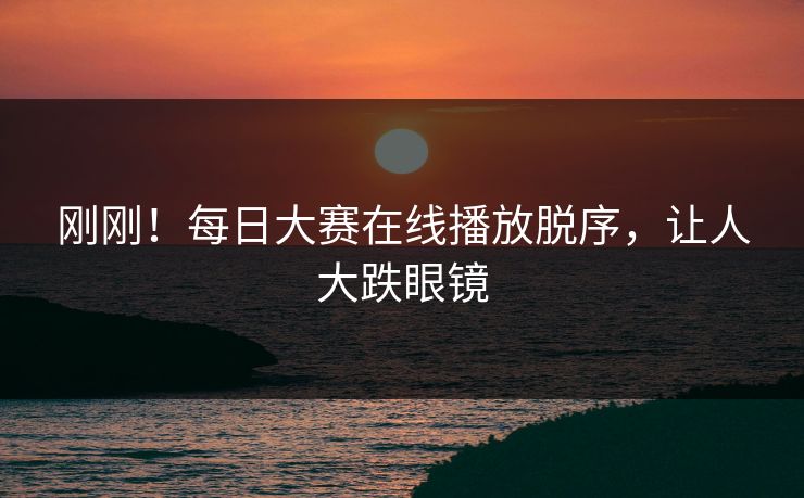 刚刚！每日大赛在线播放脱序，让人大跌眼镜