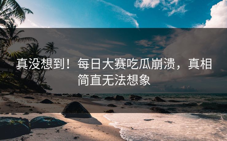 真没想到！每日大赛吃瓜崩溃，真相简直无法想象