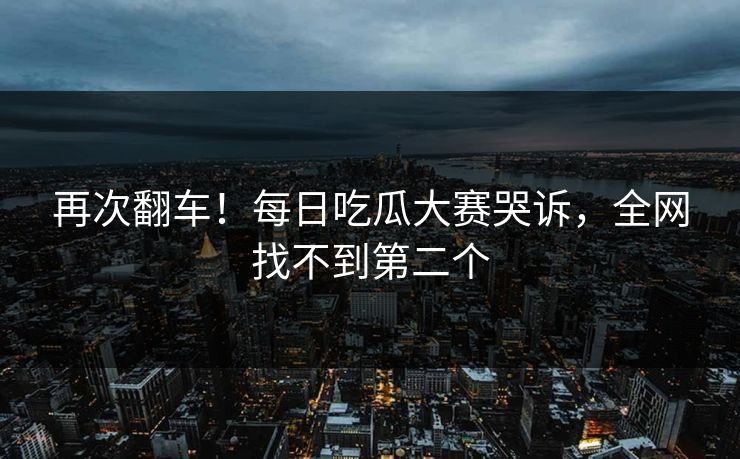 再次翻车！每日吃瓜大赛哭诉，全网找不到第二个