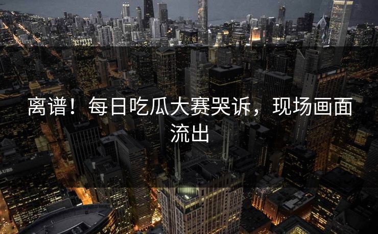 离谱！每日吃瓜大赛哭诉，现场画面流出