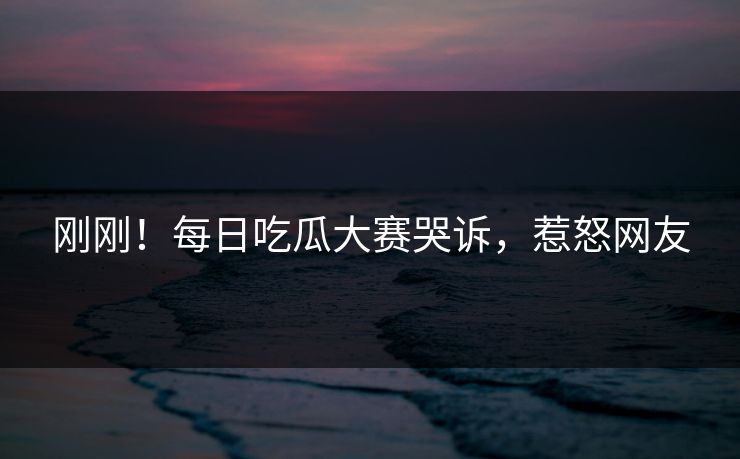 刚刚！每日吃瓜大赛哭诉，惹怒网友