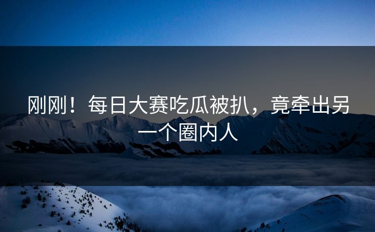 刚刚！每日大赛吃瓜被扒，竟牵出另一个圈内人