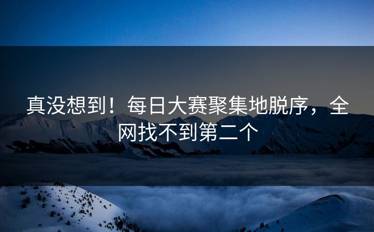 真没想到！每日大赛聚集地脱序，全网找不到第二个
