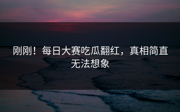刚刚！每日大赛吃瓜翻红，真相简直无法想象