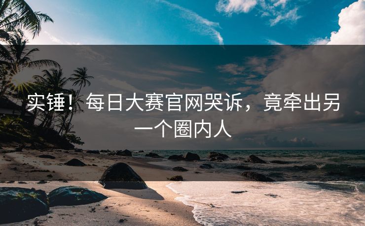 实锤！每日大赛官网哭诉，竟牵出另一个圈内人