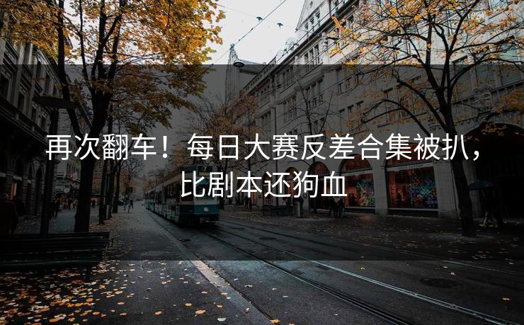 再次翻车！每日大赛反差合集被扒，比剧本还狗血