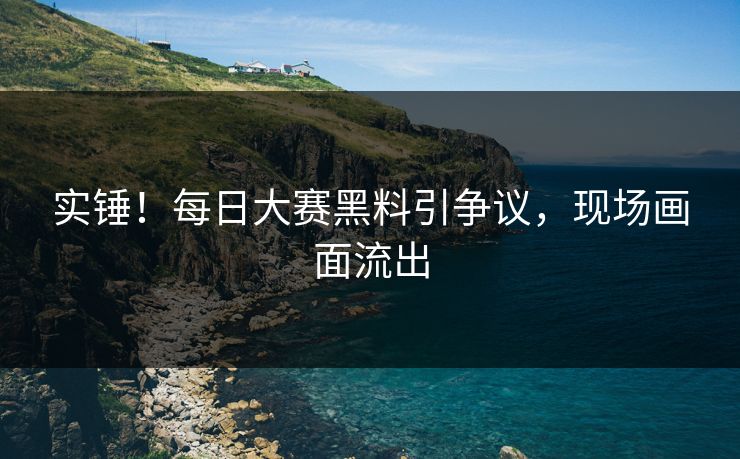 实锤！每日大赛黑料引争议，现场画面流出