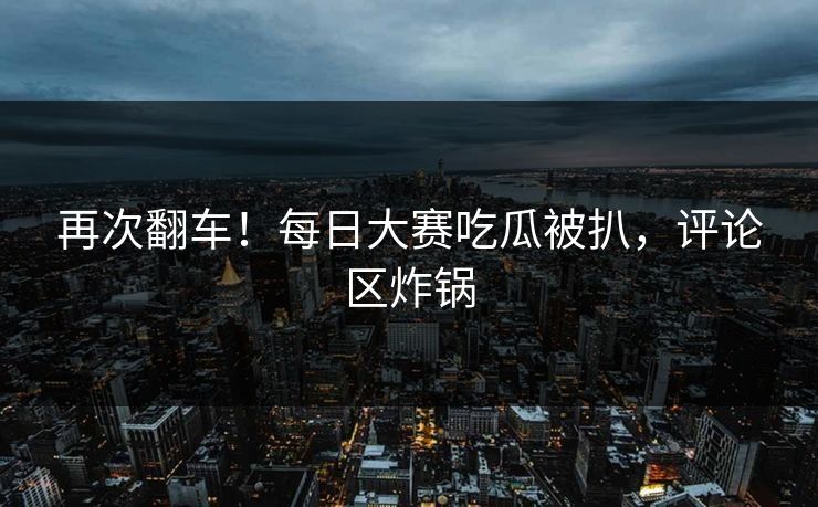 再次翻车！每日大赛吃瓜被扒，评论区炸锅