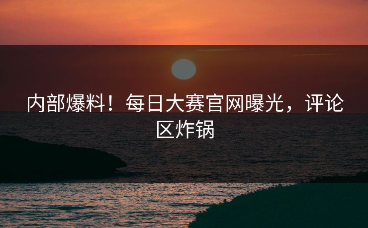 内部爆料！每日大赛官网曝光，评论区炸锅