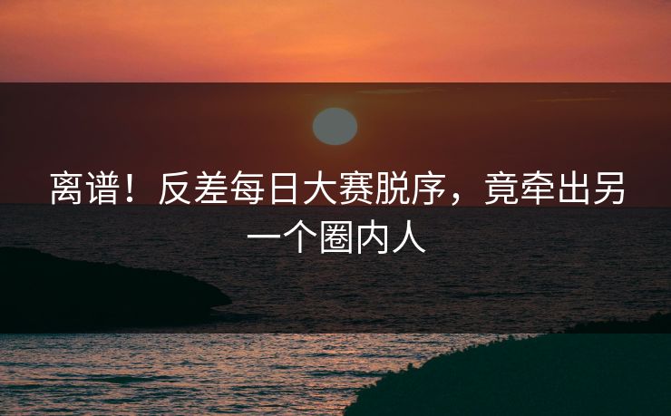 离谱！反差每日大赛脱序，竟牵出另一个圈内人