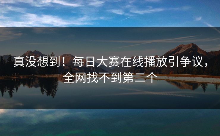 真没想到！每日大赛在线播放引争议，全网找不到第二个