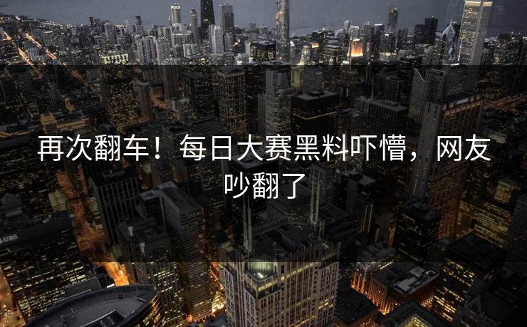 再次翻车！每日大赛黑料吓懵，网友吵翻了