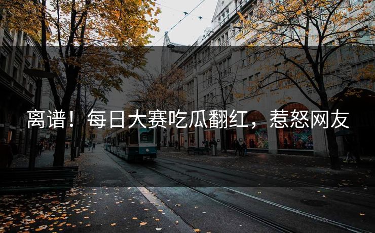 离谱！每日大赛吃瓜翻红，惹怒网友