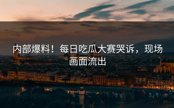 内部爆料！每日吃瓜大赛哭诉，现场画面流出