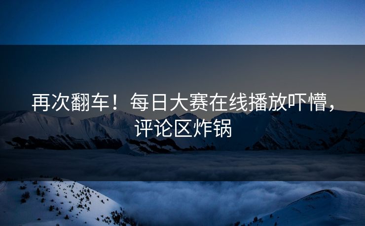 再次翻车！每日大赛在线播放吓懵，评论区炸锅