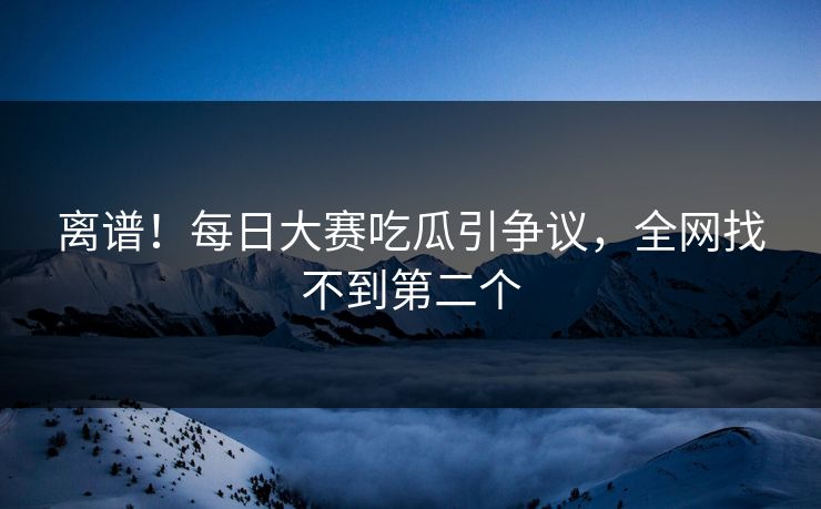 离谱！每日大赛吃瓜引争议，全网找不到第二个