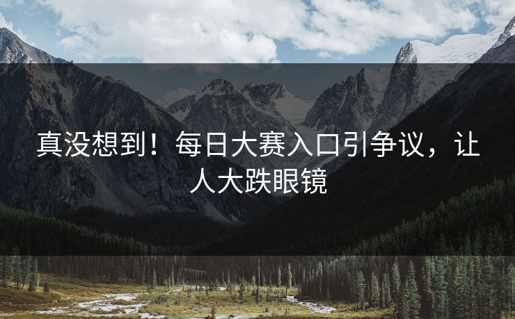真没想到！每日大赛入口引争议，让人大跌眼镜