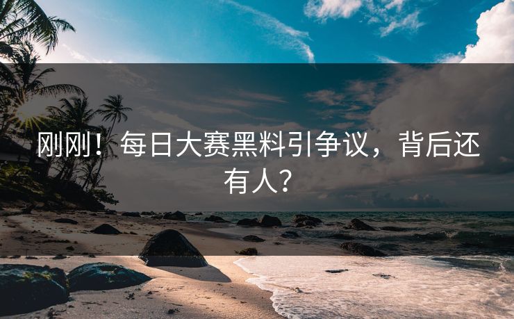 刚刚！每日大赛黑料引争议，背后还有人？