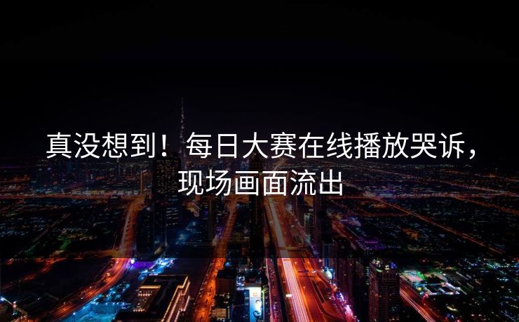 真没想到！每日大赛在线播放哭诉，现场画面流出