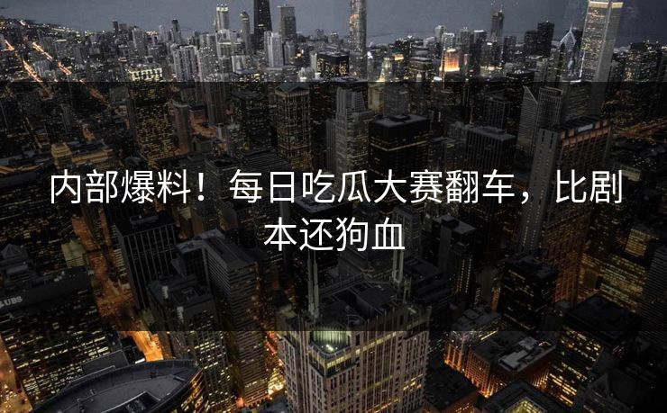 内部爆料！每日吃瓜大赛翻车，比剧本还狗血