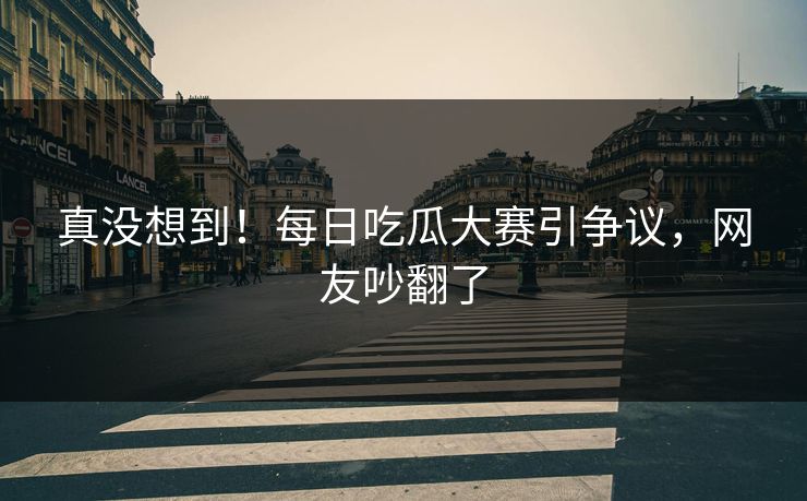 真没想到！每日吃瓜大赛引争议，网友吵翻了