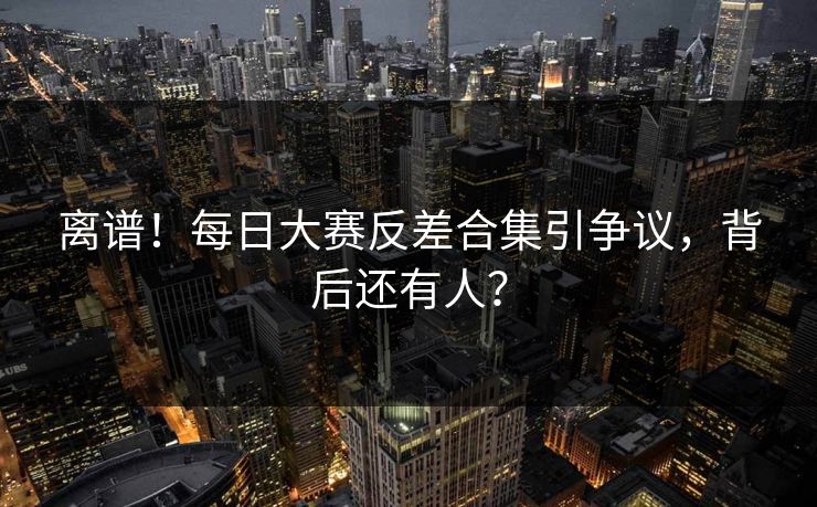 离谱！每日大赛反差合集引争议，背后还有人？