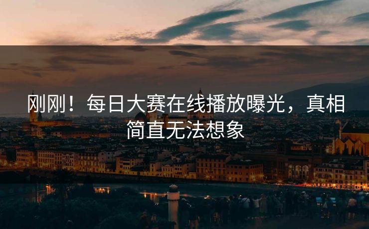 刚刚！每日大赛在线播放曝光，真相简直无法想象