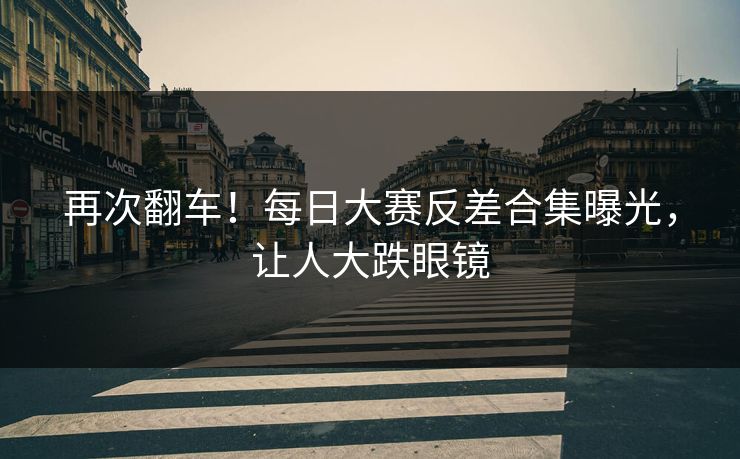 再次翻车！每日大赛反差合集曝光，让人大跌眼镜
