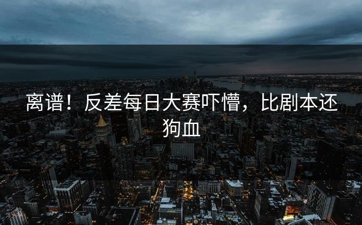 离谱！反差每日大赛吓懵，比剧本还狗血