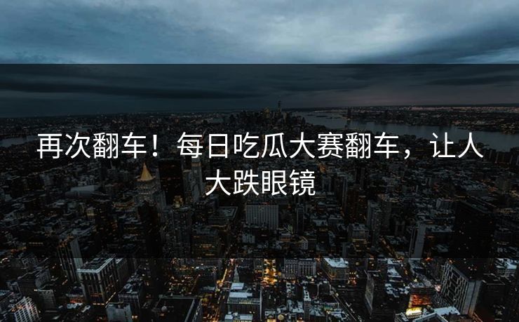 再次翻车！每日吃瓜大赛翻车，让人大跌眼镜
