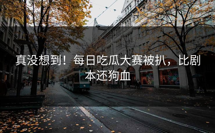 真没想到！每日吃瓜大赛被扒，比剧本还狗血