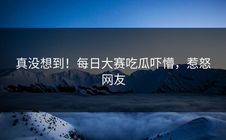 真没想到！每日大赛吃瓜吓懵，惹怒网友