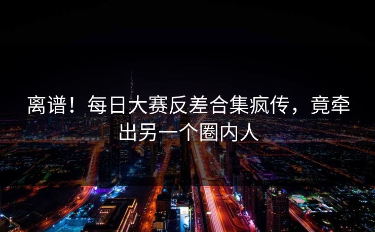 离谱！每日大赛反差合集疯传，竟牵出另一个圈内人