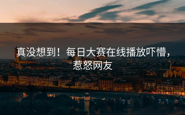 真没想到！每日大赛在线播放吓懵，惹怒网友