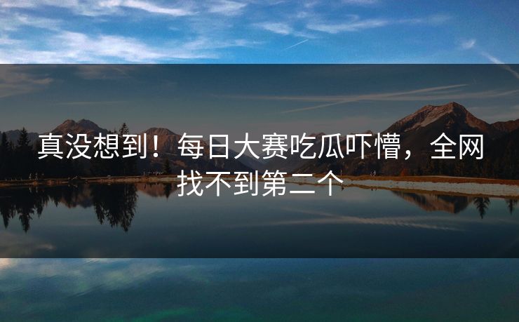 真没想到！每日大赛吃瓜吓懵，全网找不到第二个