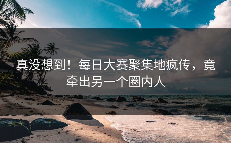 真没想到！每日大赛聚集地疯传，竟牵出另一个圈内人