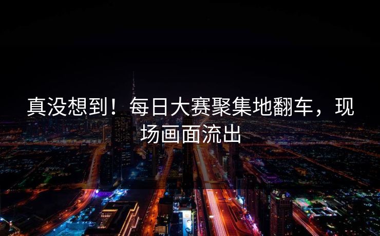 真没想到！每日大赛聚集地翻车，现场画面流出