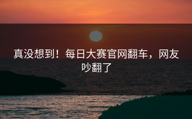 真没想到！每日大赛官网翻车，网友吵翻了