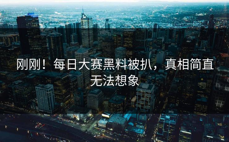 刚刚！每日大赛黑料被扒，真相简直无法想象