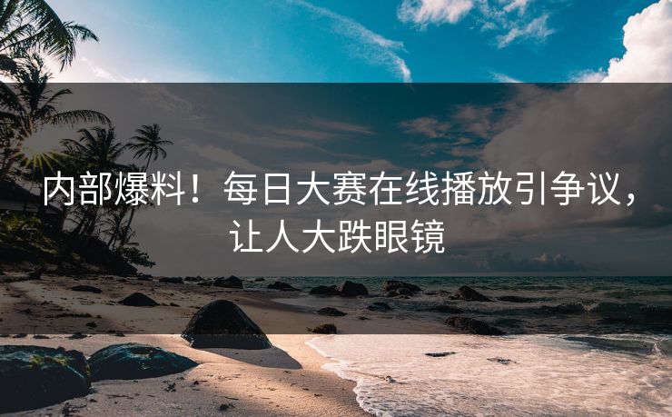 内部爆料！每日大赛在线播放引争议，让人大跌眼镜