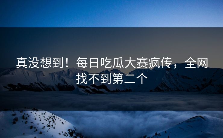 真没想到！每日吃瓜大赛疯传，全网找不到第二个