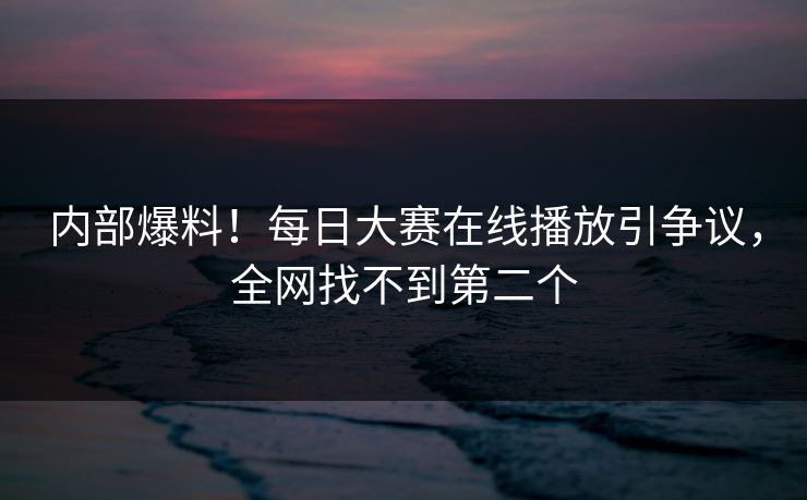 内部爆料！每日大赛在线播放引争议，全网找不到第二个