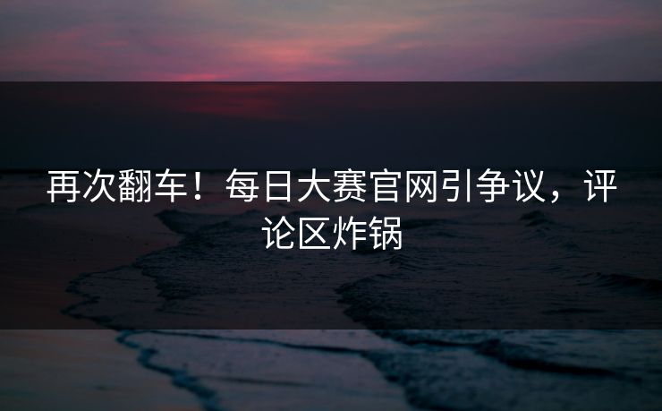 再次翻车！每日大赛官网引争议，评论区炸锅