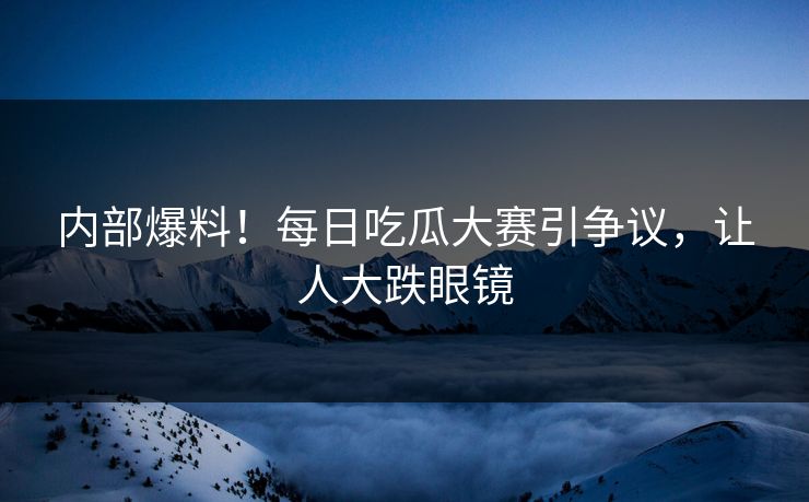 内部爆料！每日吃瓜大赛引争议，让人大跌眼镜