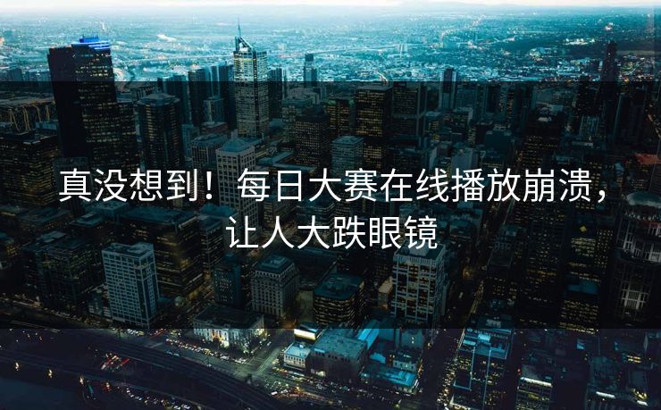 真没想到！每日大赛在线播放崩溃，让人大跌眼镜