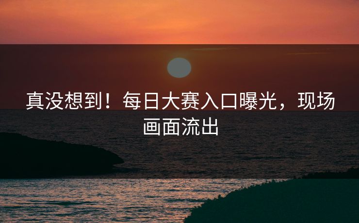 真没想到！每日大赛入口曝光，现场画面流出