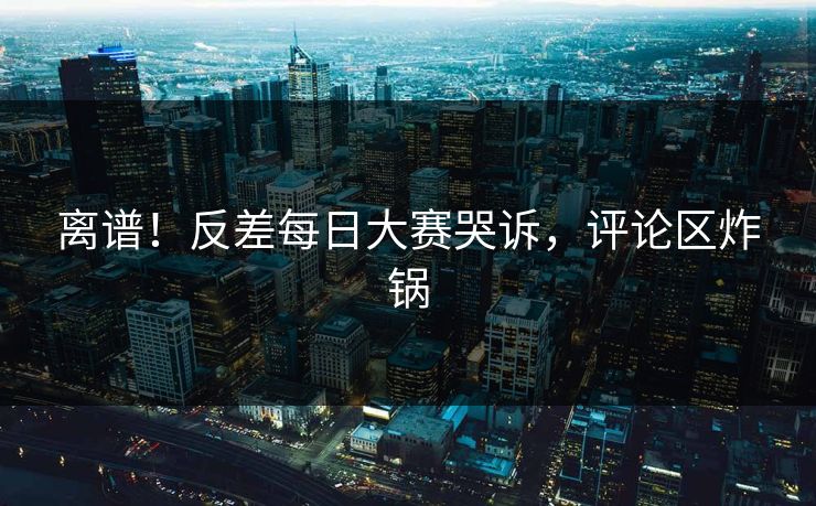 离谱！反差每日大赛哭诉，评论区炸锅