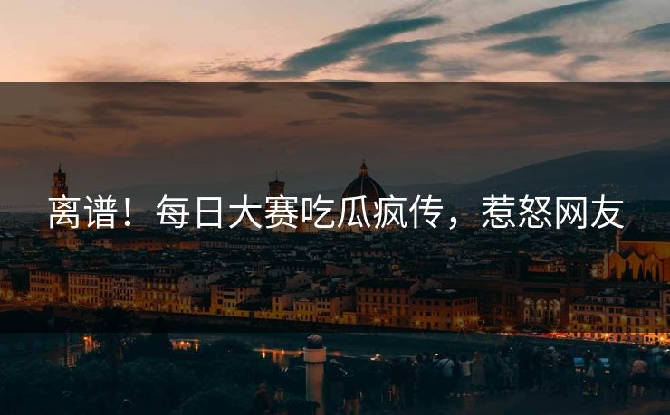 离谱！每日大赛吃瓜疯传，惹怒网友
